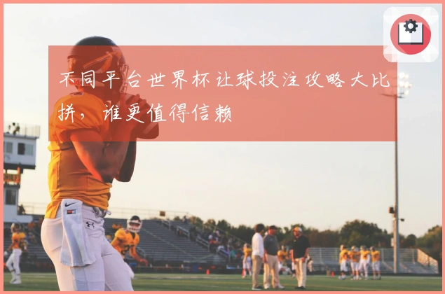 不同平台世界杯让球投注攻略大比拼，谁更值得信赖