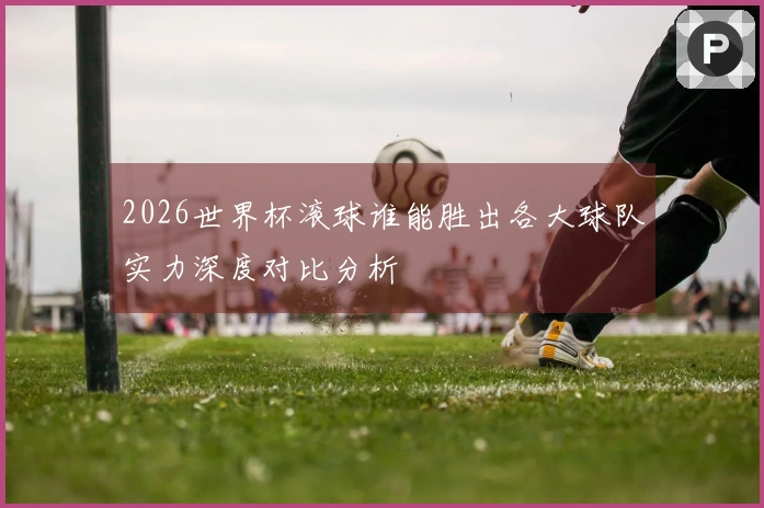 2026世界杯滚球谁能胜出各大球队实力深度对比分析