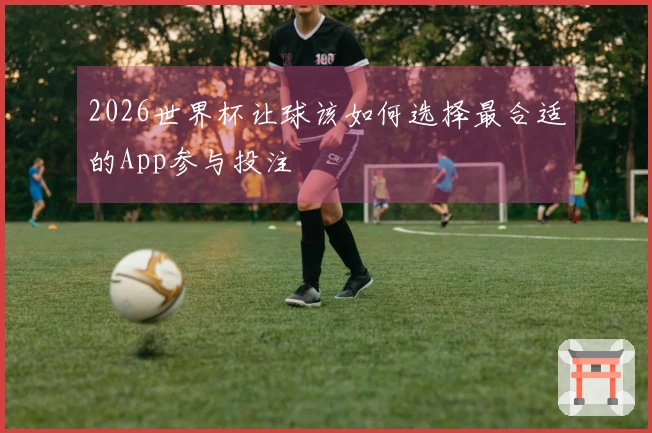 2026世界杯让球该如何选择最合适的App参与投注